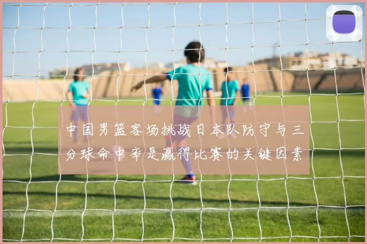 中国男篮客场挑战日本队防守与三分球命中率是赢得比赛的关键因素