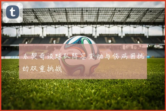 东契奇谈球队阵容变动与伤病困扰的双重挑战