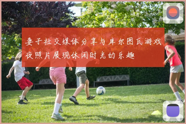 妻子社交媒体分享与库尔图瓦游戏夜照片展现休闲时光的乐趣