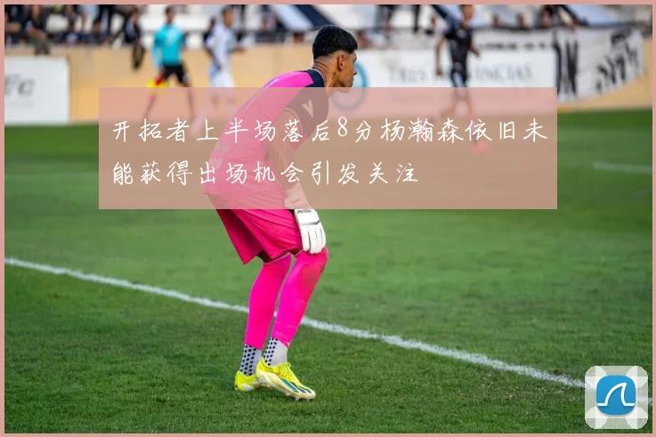 开拓者上半场落后8分杨瀚森依旧未能获得出场机会引发关注