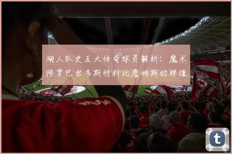 湖人队史五大传奇球员解析：魔术师贾巴尔韦斯特科比詹姆斯的辉煌岁月