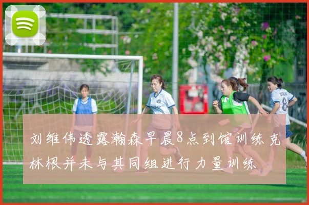 刘维伟透露瀚森早晨8点到馆训练克林根并未与其同组进行力量训练