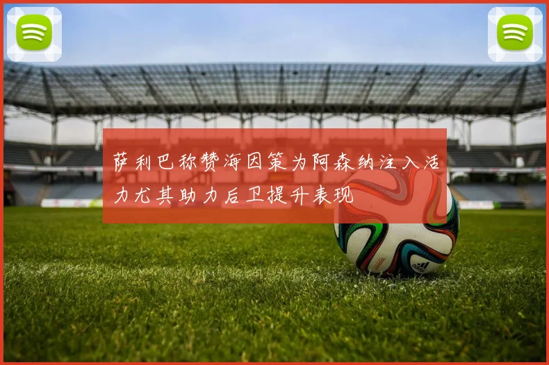 萨利巴称赞海因策为阿森纳注入活力尤其助力后卫提升表现