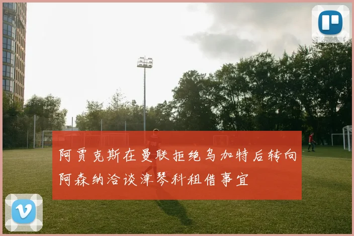 阿贾克斯在曼联拒绝乌加特后转向阿森纳洽谈津琴科租借事宜