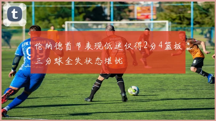 伦纳德首节表现低迷仅得2分4篮板三分球全失状态堪忧