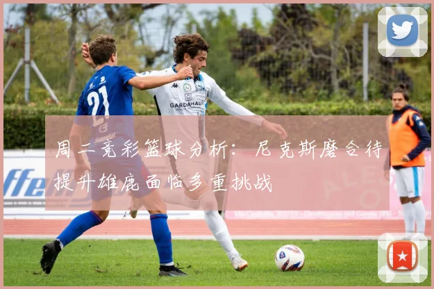 周二竞彩篮球分析：尼克斯磨合待提升雄鹿面临多重挑战