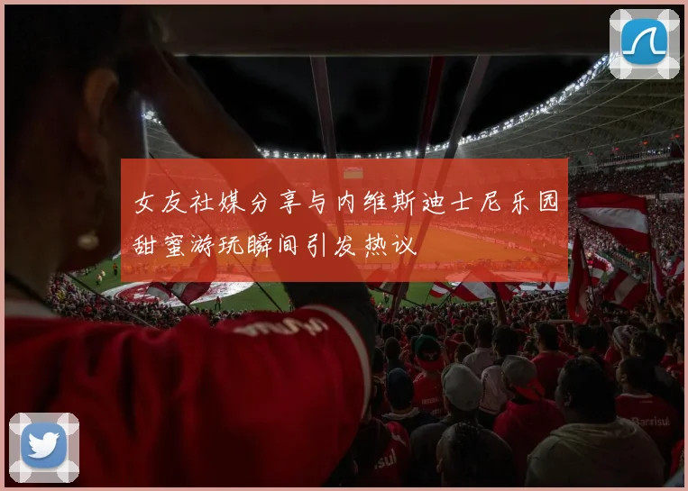 女友社媒分享与内维斯迪士尼乐园甜蜜游玩瞬间引发热议
