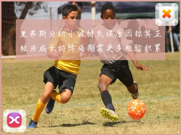 里弗斯分析小波特失误原因称其正经历成长的阵痛期需更多经验积累