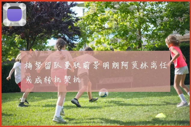 梅努留队曼联前景明朗阿莫林离任或成转机契机