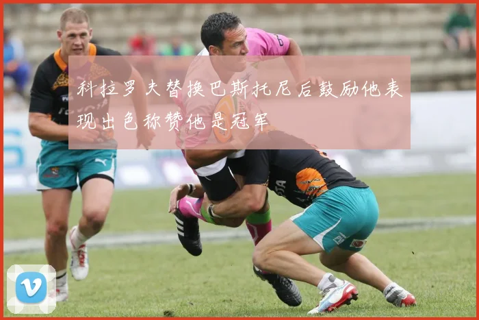 科拉罗夫替换巴斯托尼后鼓励他表现出色称赞他是冠军