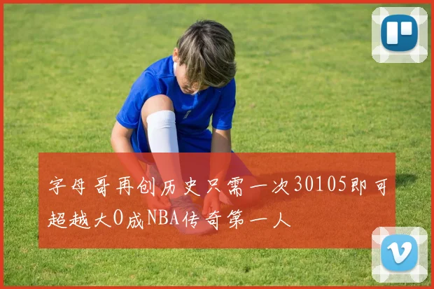 字母哥再创历史只需一次30105即可超越大O成NBA传奇第一人