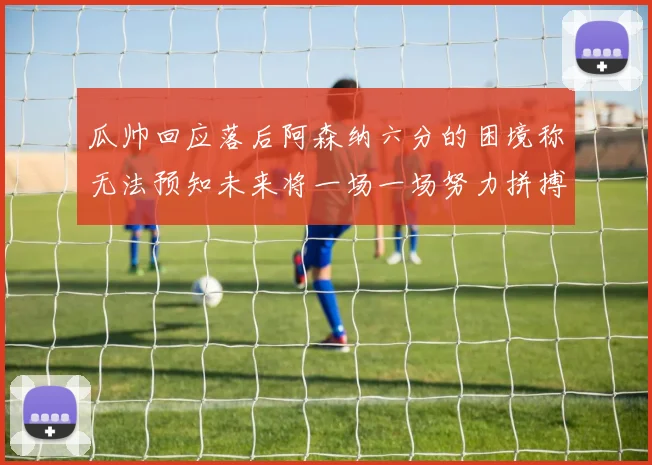 瓜帅回应落后阿森纳六分的困境称无法预知未来将一场一场努力拼搏