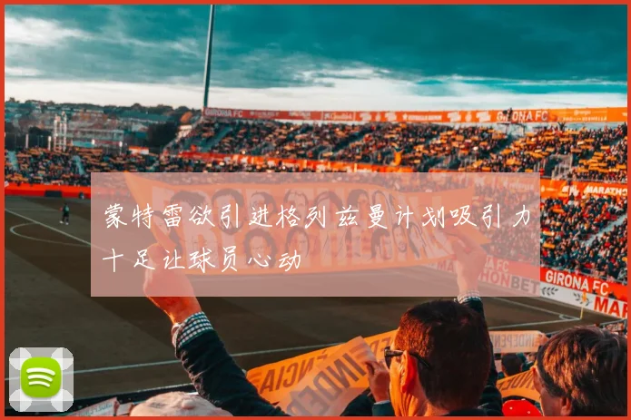 蒙特雷欲引进格列兹曼计划吸引力十足让球员心动