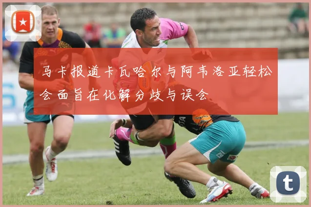 马卡报道卡瓦哈尔与阿韦洛亚轻松会面旨在化解分歧与误会