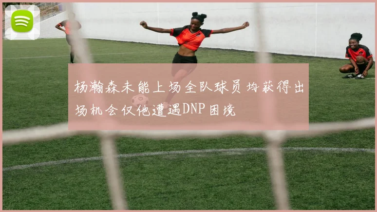 杨瀚森未能上场全队球员均获得出场机会仅他遭遇DNP困境