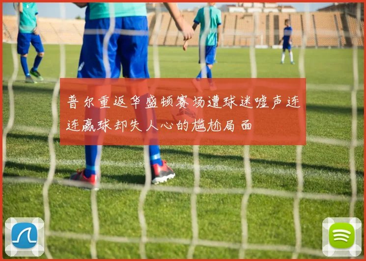 普尔重返华盛顿赛场遭球迷嘘声连连赢球却失人心的尴尬局面