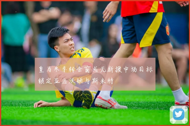 皇马冬季转会窗或无新援中场目标锁定亚当沃顿与斯米特