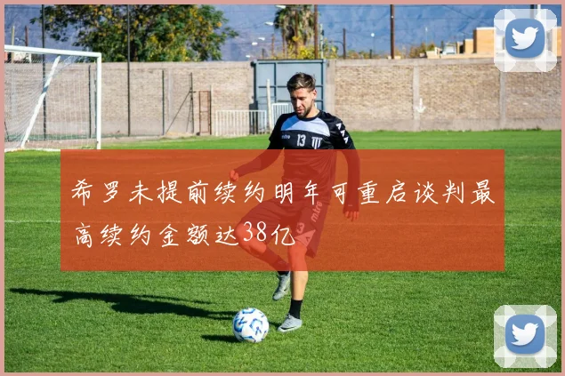 希罗未提前续约明年可重启谈判最高续约金额达38亿