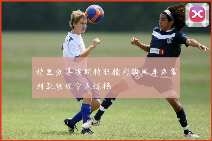 特里分享埃斯特旺精彩瞬间库库雷利亚助攻令人惊艳