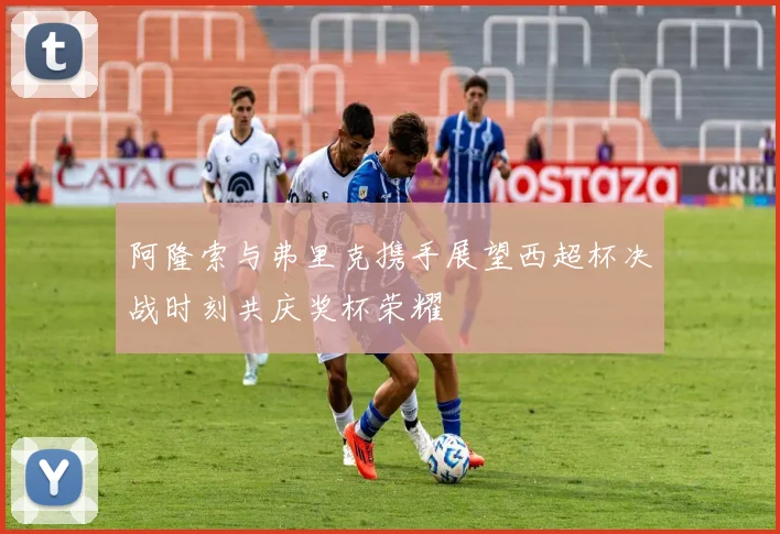 阿隆索与弗里克携手展望西超杯决战时刻共庆奖杯荣耀