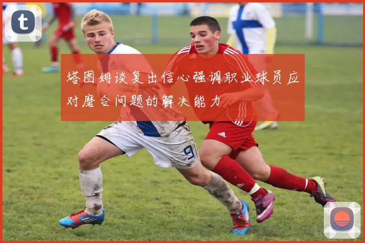 塔图姆谈复出信心强调职业球员应对磨合问题的解决能力