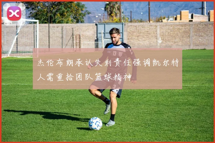 杰伦布朗承认失利责任强调凯尔特人需重拾团队篮球精神