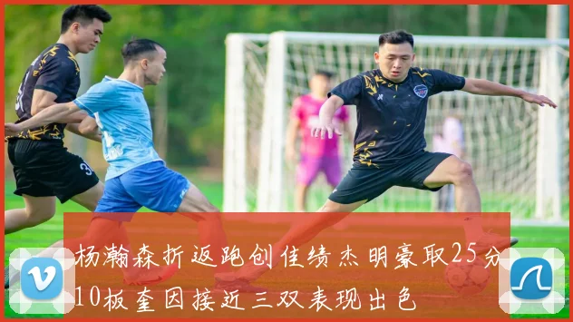 杨瀚森折返跑创佳绩杰明豪取25分10板奎因接近三双表现出色