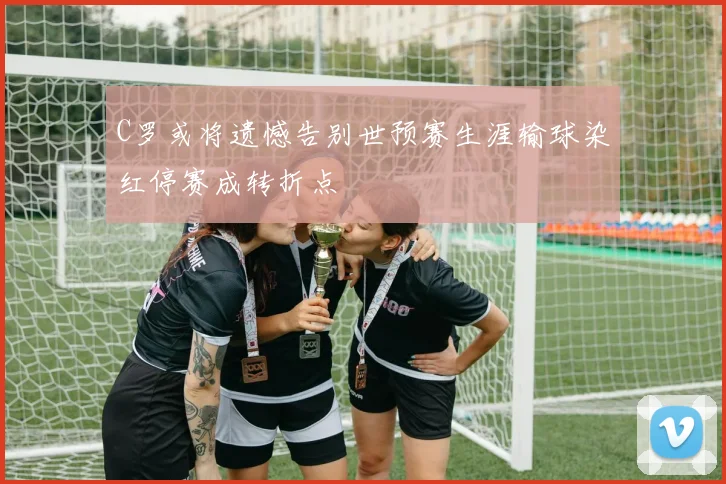 C罗或将遗憾告别世预赛生涯输球染红停赛成转折点