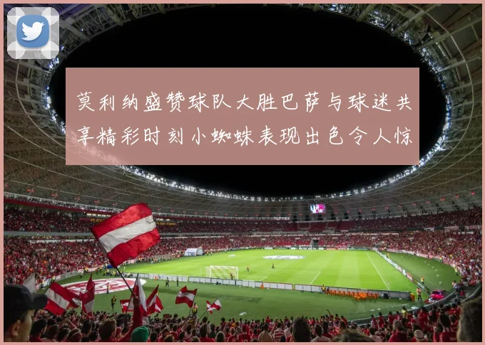 莫利纳盛赞球队大胜巴萨与球迷共享精彩时刻小蜘蛛表现出色令人惊艳