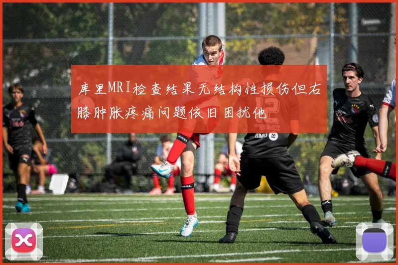 库里MRI检查结果无结构性损伤但右膝肿胀疼痛问题依旧困扰他