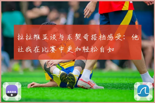 拉拉维亚谈与东契奇搭档感受：他让我在比赛中更加轻松自如