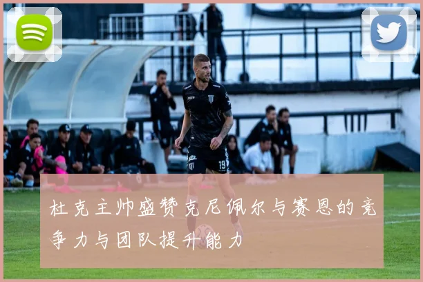 杜克主帅盛赞克尼佩尔与赛恩的竞争力与团队提升能力