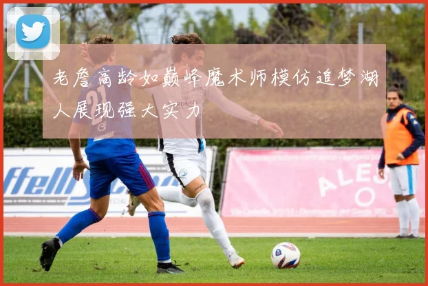 老詹高龄如巅峰魔术师模仿追梦湖人展现强大实力