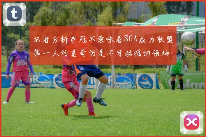 记者分析夺冠不意味着SGA成为联盟第一人约基奇仍是不可动摇的领袖